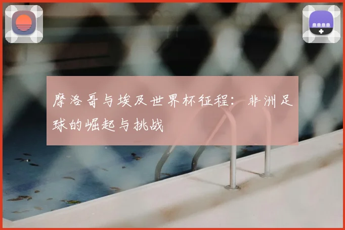 摩洛哥与埃及世界杯征程:非洲足球的崛起与挑战