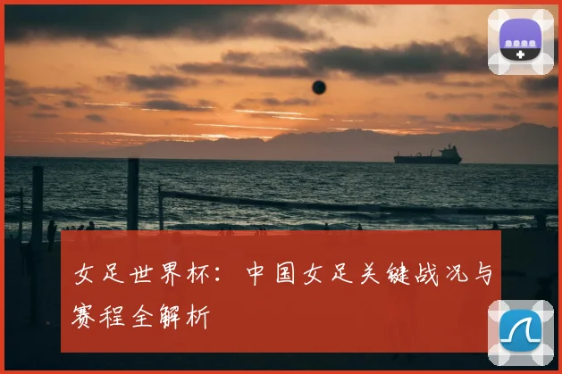 女足世界杯:中国女足关键战况与赛程全解析