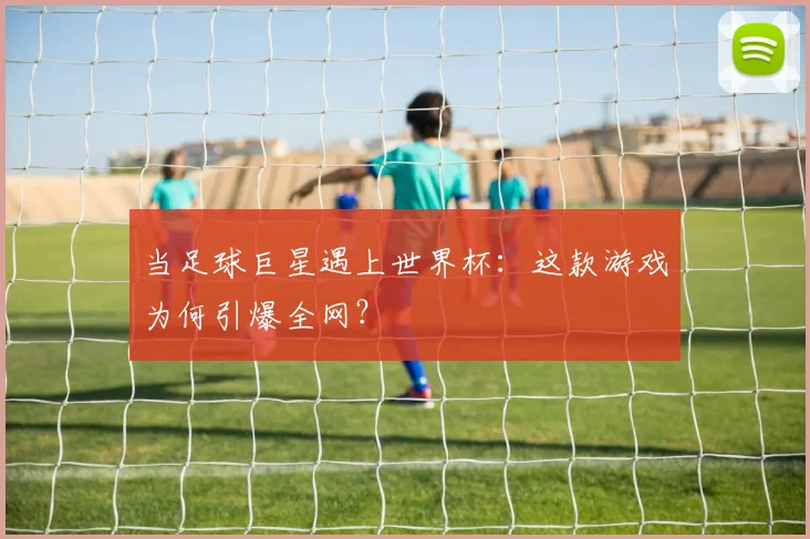 当足球巨星遇上世界杯：这款游戏为何引爆全网？