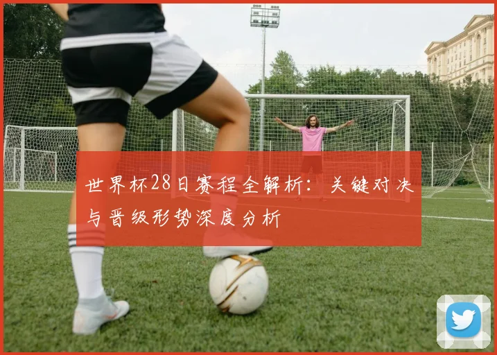 世界杯28日赛程全解析:关键对决与晋级形势深度分析