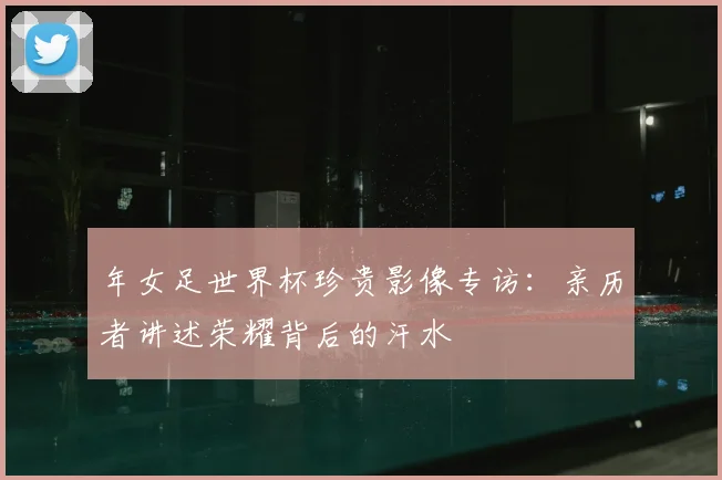 年女足世界杯珍贵影像专访:亲历者讲述荣耀背后的汗水