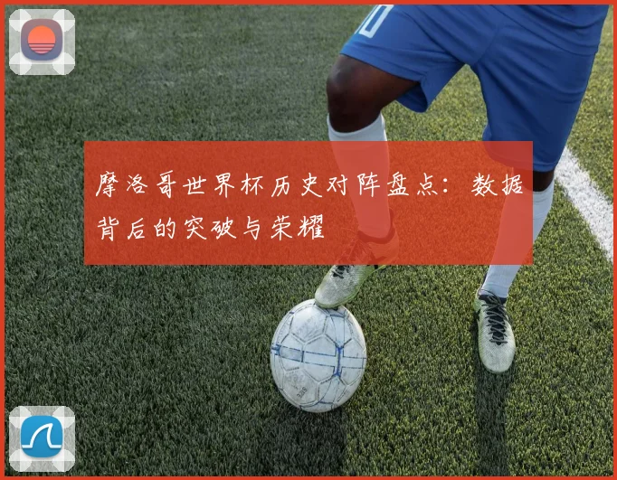 摩洛哥世界杯历史对阵盘点:数据背后的突破与荣耀