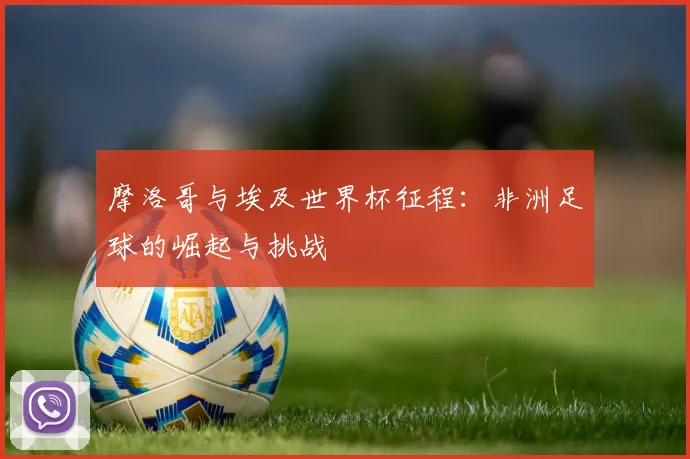 摩洛哥与埃及世界杯征程:非洲足球的崛起与挑战
