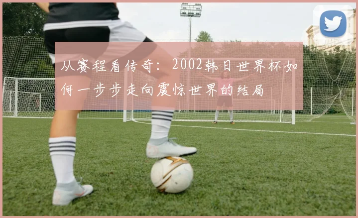 从赛程看传奇:2002韩日世界杯如何一步步走向震惊世界的结局
