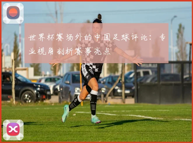 世界杯赛场外的中国足球评论:专业视角剖析赛事亮点
