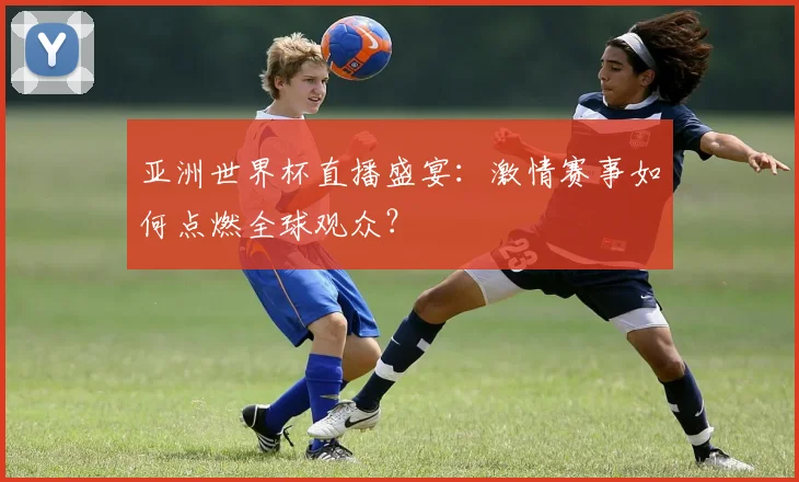 亚洲世界杯直播盛宴:激情赛事如何点燃全球观众?