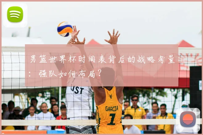 男篮世界杯时间表背后的战略考量：强队如何布局？