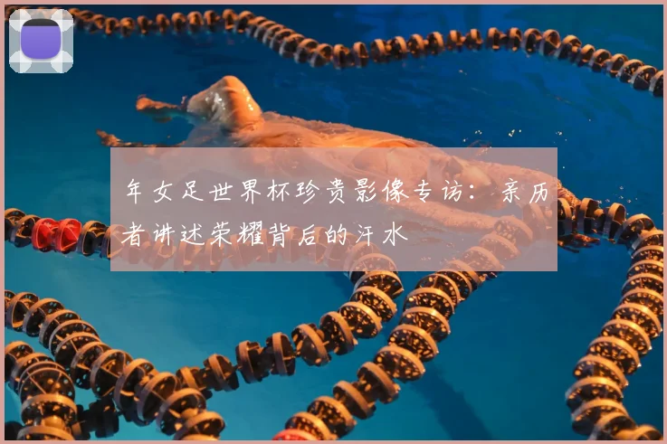 年女足世界杯珍贵影像专访:亲历者讲述荣耀背后的汗水