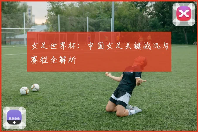 女足世界杯:中国女足关键战况与赛程全解析