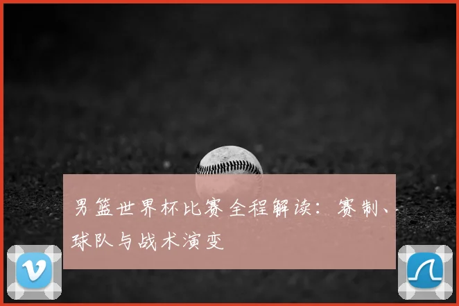 男篮世界杯比赛全程解读：赛制、球队与战术演变