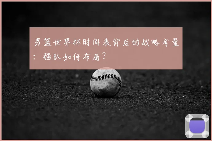 男篮世界杯时间表背后的战略考量：强队如何布局？