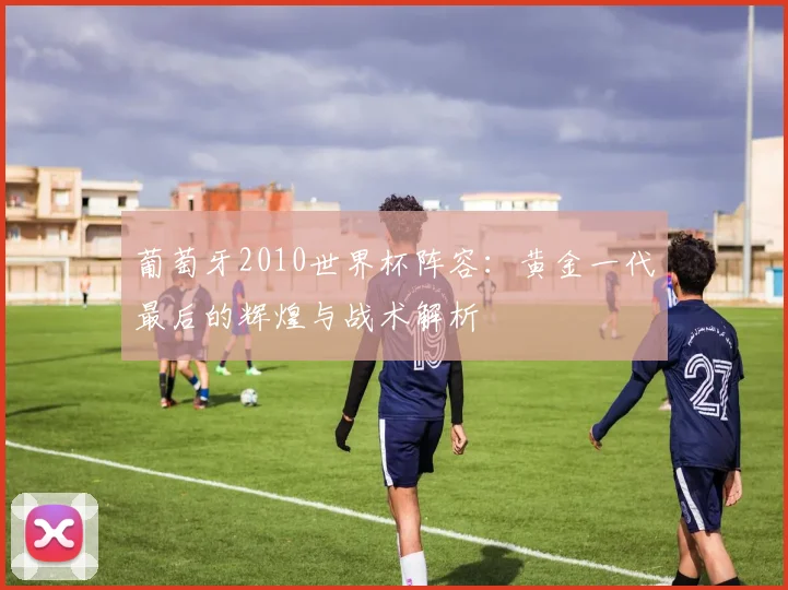 葡萄牙2010世界杯阵容:黄金一代最后的辉煌与战术解析