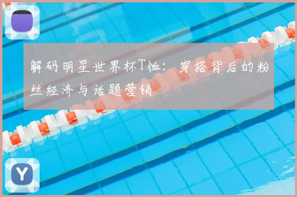 解码明星世界杯T恤：穿搭背后的粉丝经济与话题营销