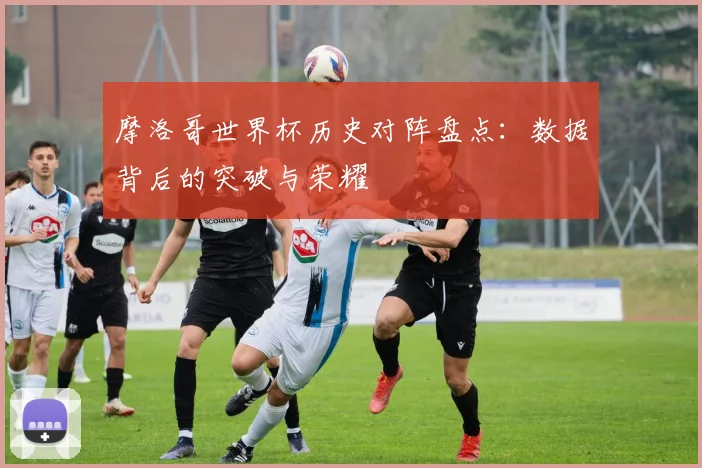 摩洛哥世界杯历史对阵盘点:数据背后的突破与荣耀