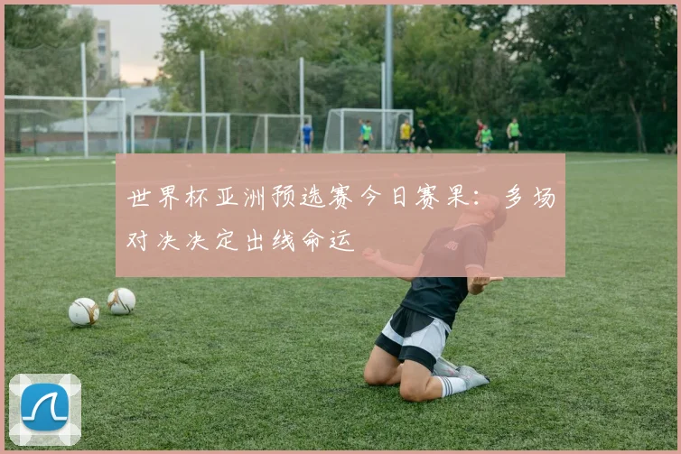 世界杯亚洲预选赛今日赛果:多场对决决定出线命运