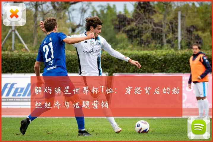 解码明星世界杯T恤：穿搭背后的粉丝经济与话题营销
