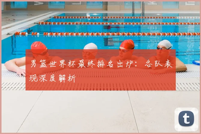 男篮世界杯最终排名出炉：各队表现深度解析