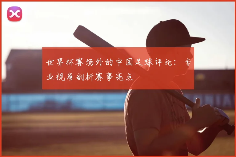 世界杯赛场外的中国足球评论:专业视角剖析赛事亮点