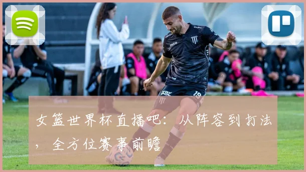 女篮世界杯直播吧：从阵容到打法，全方位赛事前瞻