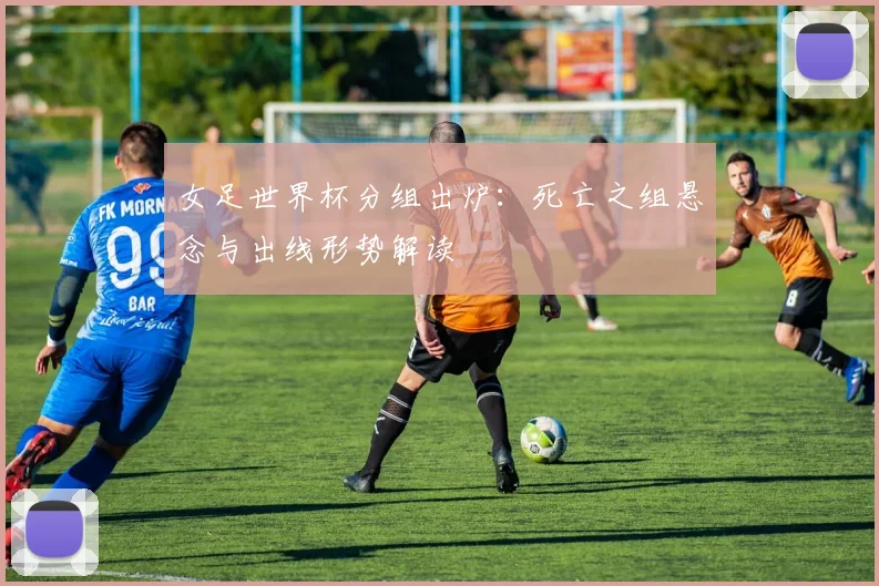 女足世界杯分组出炉：死亡之组悬念与出线形势解读