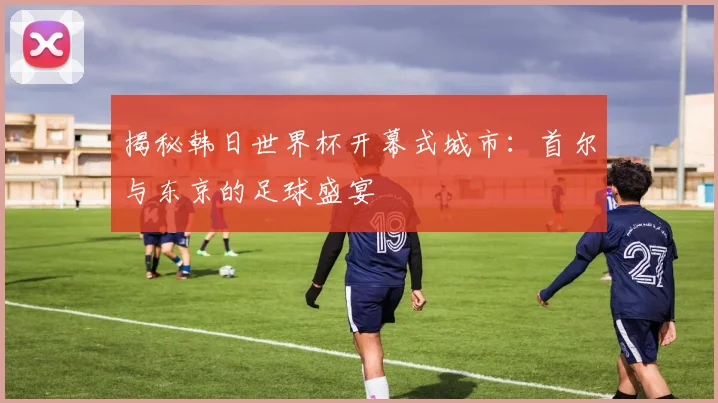 揭秘韩日世界杯开幕式城市：首尔与东京的足球盛宴