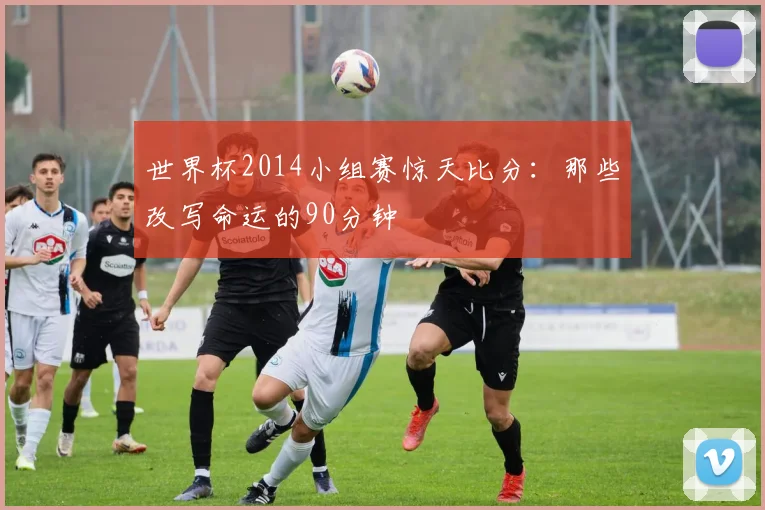 世界杯2014小组赛惊天比分：那些改写命运的90分钟