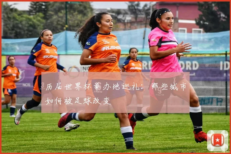 历届世界杯举办地巡礼：那些城市如何被足球改变
