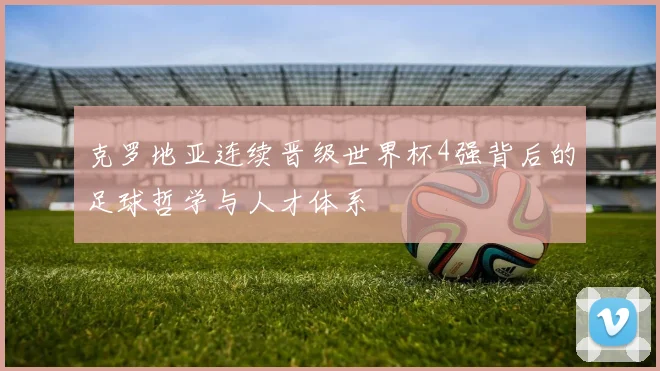 克罗地亚连续晋级世界杯4强背后的足球哲学与人才体系