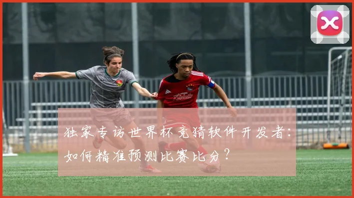 独家专访世界杯竞猜软件开发者：如何精准预测比赛比分？