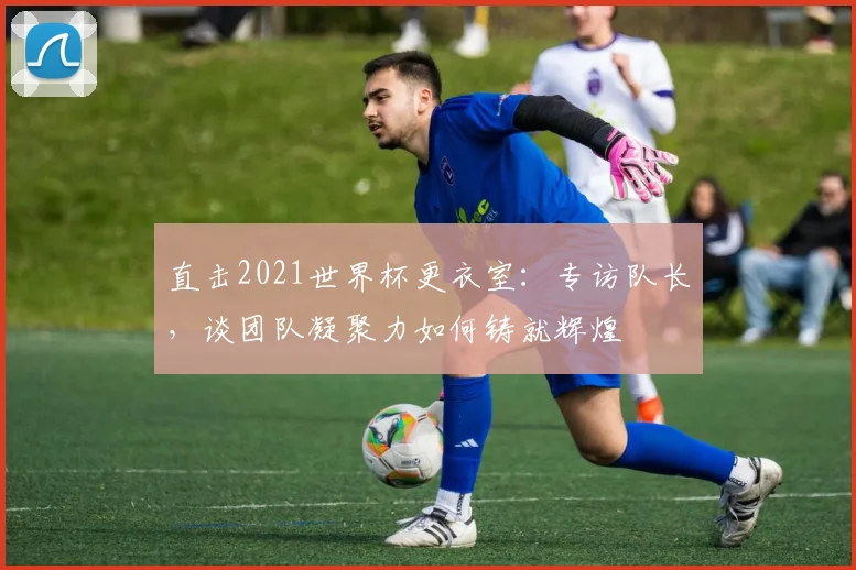 直击2021世界杯更衣室：专访队长，谈团队凝聚力如何铸就辉煌