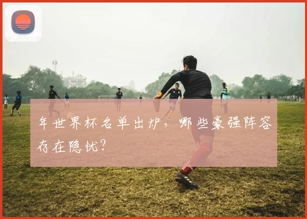年世界杯名单出炉，哪些豪强阵容存在隐忧？