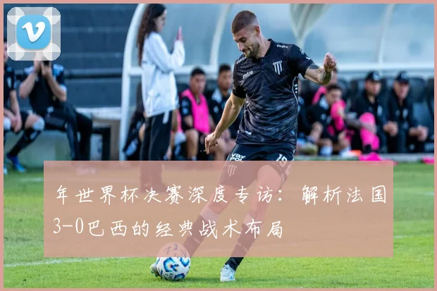 年世界杯决赛深度专访：解析法国3-0巴西的经典战术布局