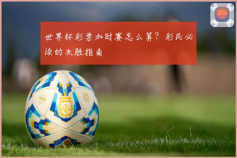 世界杯彩票加时赛怎么算？彩民必读的决胜指南